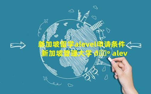 新加坡留学alevel申请条件 新加坡管理大学 🐺 alevel申请条件